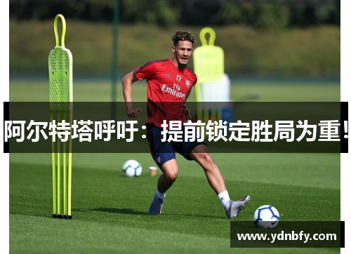 阿尔特塔呼吁：提前锁定胜局为重！